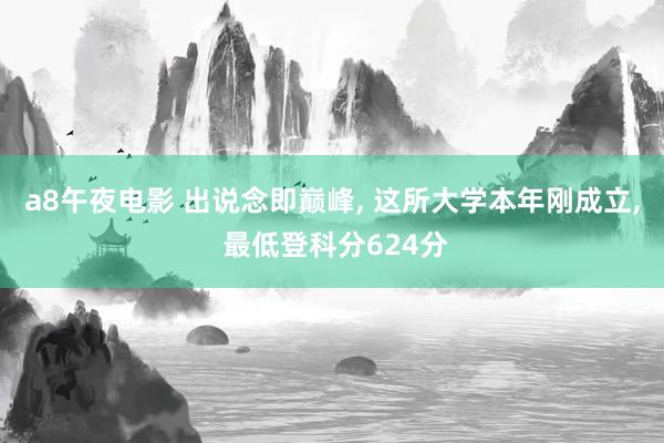 a8午夜电影 出说念即巅峰， 这所大学本年刚成立， 最低登科分624分