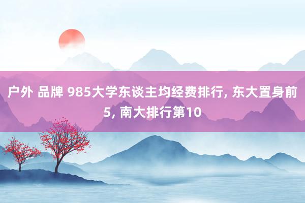 户外 品牌 985大学东谈主均经费排行， 东大置身前5， 南大排行第10