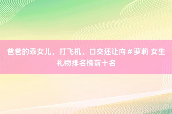 爸爸的乖女儿，打飞机，口交还让禸＃萝莉 女生礼物排名榜前十名