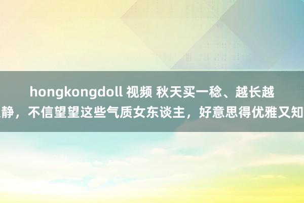 hongkongdoll 视频 秋天买一稔、越长越文静，不信望望这些气质女东谈主，好意思得优雅又知性