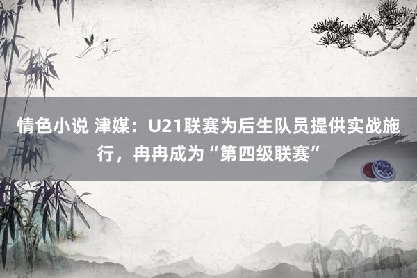 情色小说 津媒：U21联赛为后生队员提供实战施行，冉冉成为“第四级联赛”