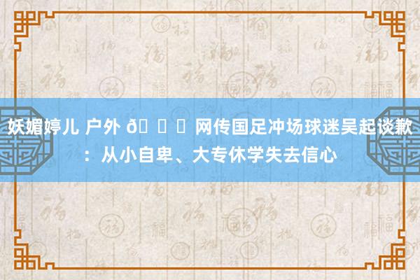 妖媚婷儿 户外 🍉网传国足冲场球迷吴起谈歉：从小自卑、大专休学失去信心