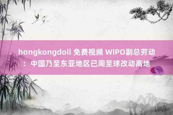 hongkongdoll 免费视频 WIPO副总劳动：中国乃至东亚地区已周至球改动高地