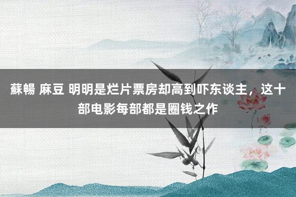 蘇暢 麻豆 明明是烂片票房却高到吓东谈主，这十部电影每部都是圈钱之作