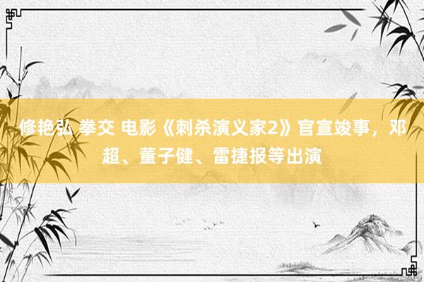 修艳弘 拳交 电影《刺杀演义家2》官宣竣事，邓超、董子健、雷捷报等出演