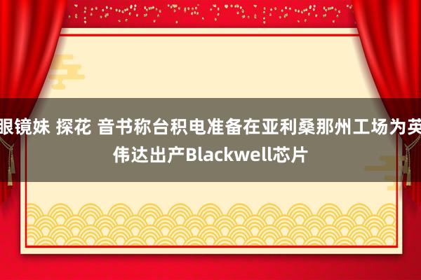 眼镜妹 探花 音书称台积电准备在亚利桑那州工场为英伟达出产Blackwell芯片