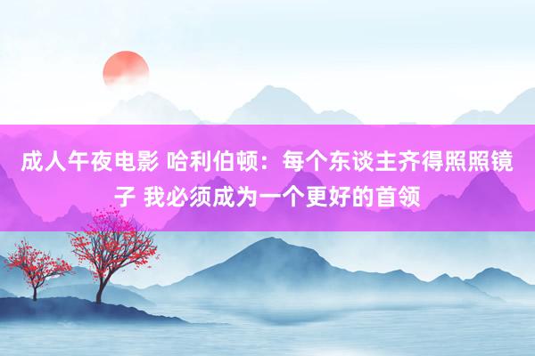 成人午夜电影 哈利伯顿：每个东谈主齐得照照镜子 我必须成为一个更好的首领