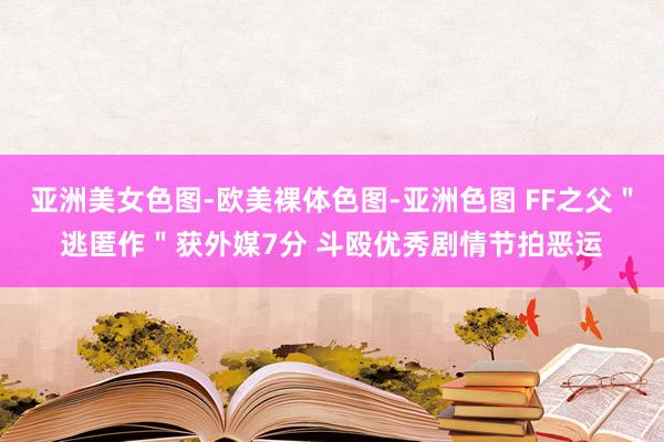 亚洲美女色图-欧美裸体色图-亚洲色图 FF之父＂逃匿作＂获外媒7分 斗殴优秀剧情节拍恶运