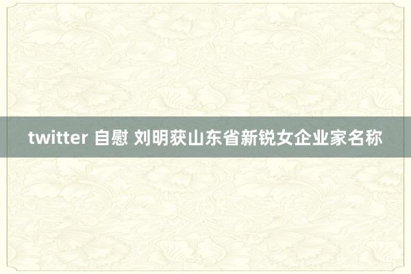 twitter 自慰 刘明获山东省新锐女企业家名称