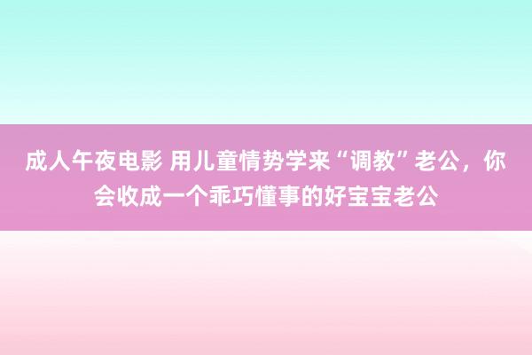 成人午夜电影 用儿童情势学来“调教”老公，你会收成一个乖巧懂事的好宝宝老公