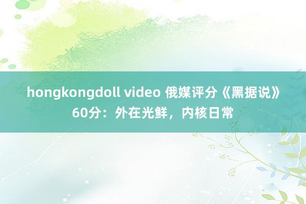 hongkongdoll video 俄媒评分《黑据说》60分：外在光鲜，内核日常