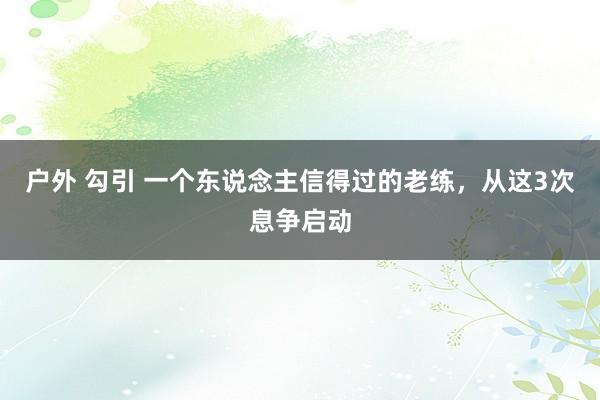 户外 勾引 一个东说念主信得过的老练，从这3次息争启动