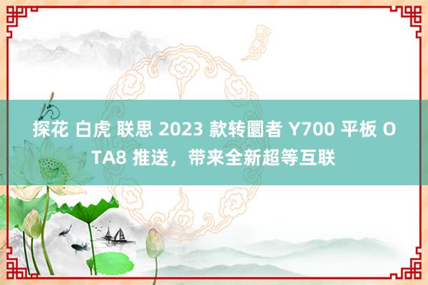 探花 白虎 联思 2023 款转圜者 Y700 平板 OTA8 推送，带来全新超等互联