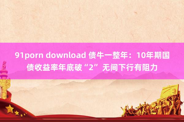 91porn download 债牛一整年：10年期国债收益率年底破“2” 无间下行有阻力