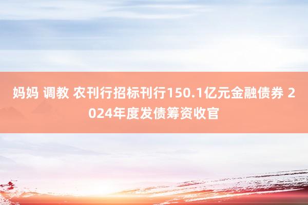 妈妈 调教 农刊行招标刊行150.1亿元金融债券 2024年度发债筹资收官