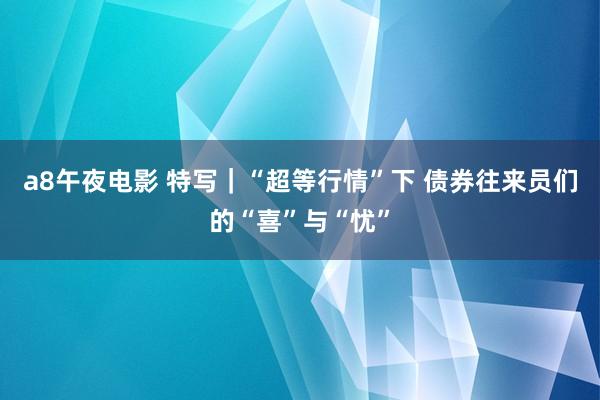 a8午夜电影 特写｜“超等行情”下 债券往来员们的“喜”与“忧”