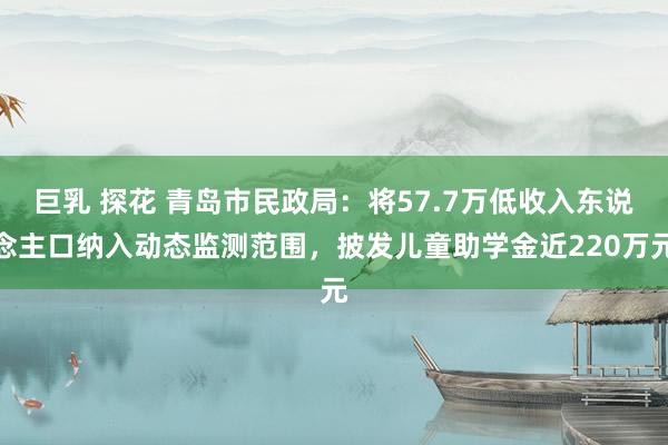 巨乳 探花 青岛市民政局：将57.7万低收入东说念主口纳入动态监测范围，披发儿童助学金近220万元