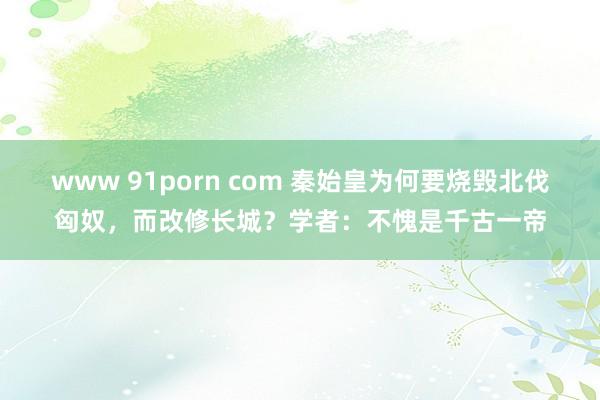 www 91porn com 秦始皇为何要烧毁北伐匈奴，而改修长城？学者：不愧是千古一帝