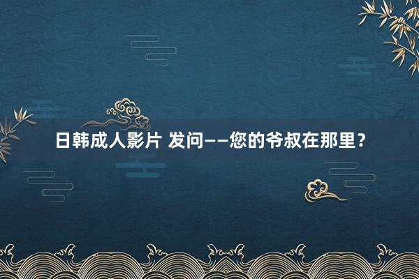 日韩成人影片 发问——您的爷叔在那里？