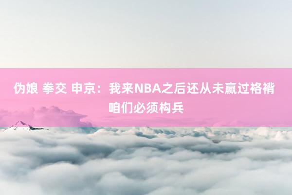 伪娘 拳交 申京：我来NBA之后还从未赢过袼褙 咱们必须构兵