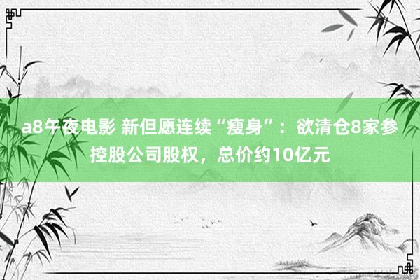 a8午夜电影 新但愿连续“瘦身”：欲清仓8家参控股公司股权，总价约10亿元