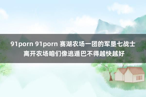 91porn 91porn 赛湖农场一团的军垦七战士 离开农场咱们像逃遁巴不得越快越好