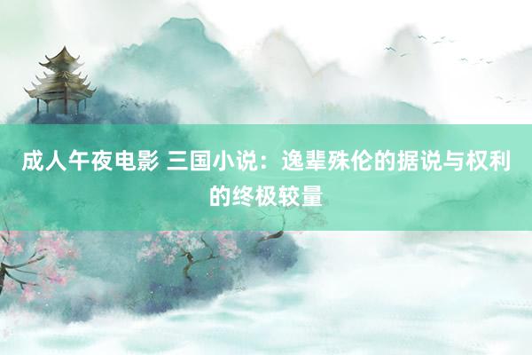 成人午夜电影 三国小说：逸辈殊伦的据说与权利的终极较量