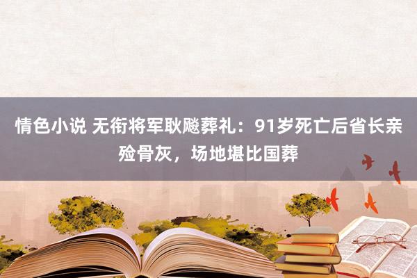 情色小说 无衔将军耿飚葬礼：91岁死亡后省长亲殓骨灰，场地堪比国葬