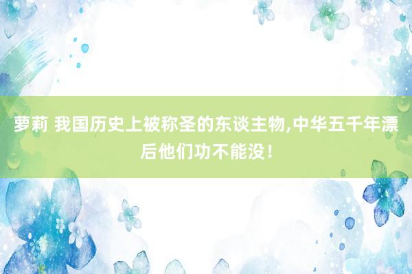 萝莉 我国历史上被称圣的东谈主物，中华五千年漂后他们功不能没！