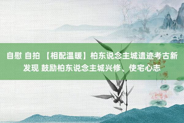 自慰 自拍 【相配温暖】柏东说念主城遗迹考古新发现 鼓励柏东说念主城兴修、使宅心志