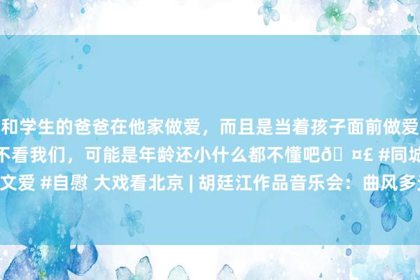 和学生的爸爸在他家做爱，而且是当着孩子面前做爱，太刺激了，孩子完全不看我们，可能是年龄还小什么都不懂吧🤣 #同城 #文爱 #自慰 大戏看北京 | 胡廷江作品音乐会：曲风多元交融，视听体验精彩纷呈