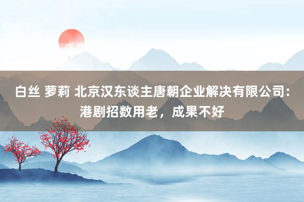 白丝 萝莉 北京汉东谈主唐朝企业解决有限公司：港剧招数用老，成果不好