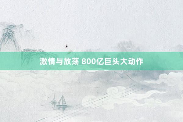 激情与放荡 800亿巨头大动作