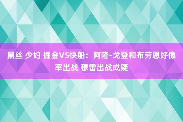 黑丝 少妇 掘金VS快船：阿隆-戈登和布劳恩好像率出战 穆雷出战成疑