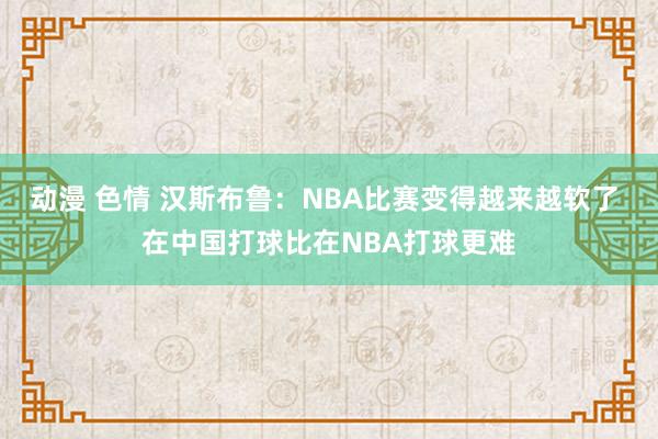 动漫 色情 汉斯布鲁：NBA比赛变得越来越软了 在中国打球比在NBA打球更难