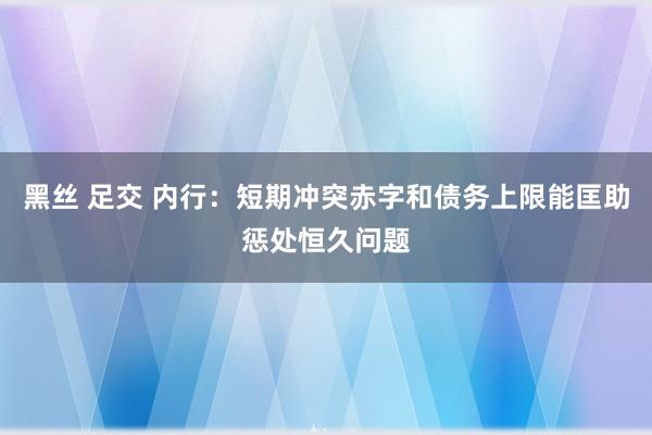 黑丝 足交 内行：短期冲突赤字和债务上限能匡助惩处恒久问题