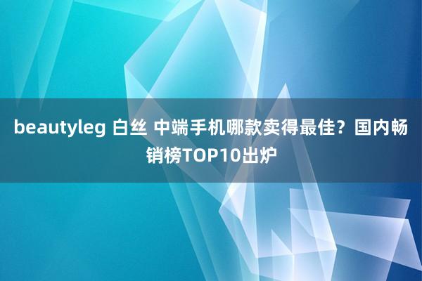 beautyleg 白丝 中端手机哪款卖得最佳？国内畅销榜TOP10出炉