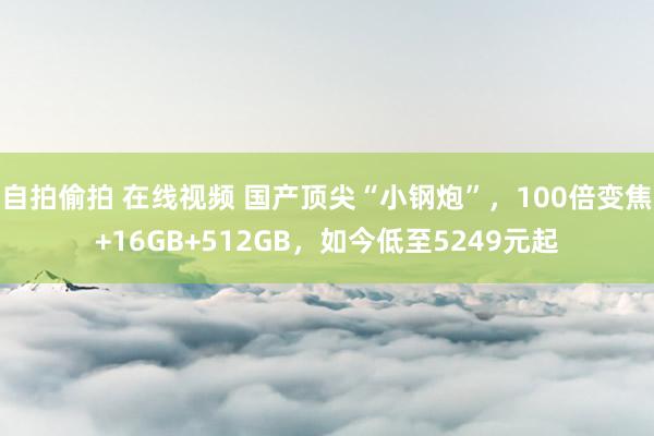 自拍偷拍 在线视频 国产顶尖“小钢炮”，100倍变焦+16GB+512GB，如今低至5249元起