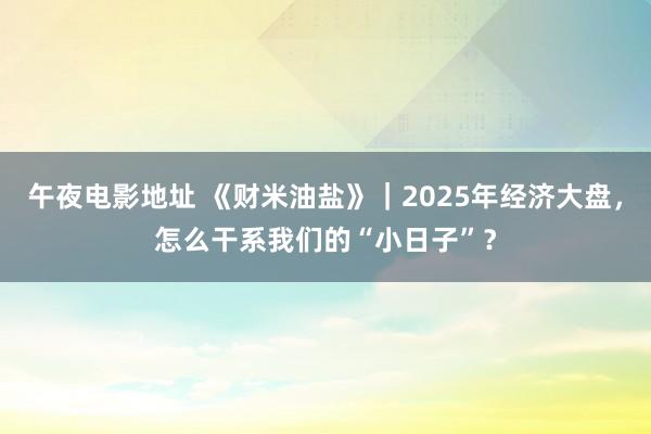 午夜电影地址 《财米油盐》｜2025年经济大盘，怎么干系我们的“小日子”？