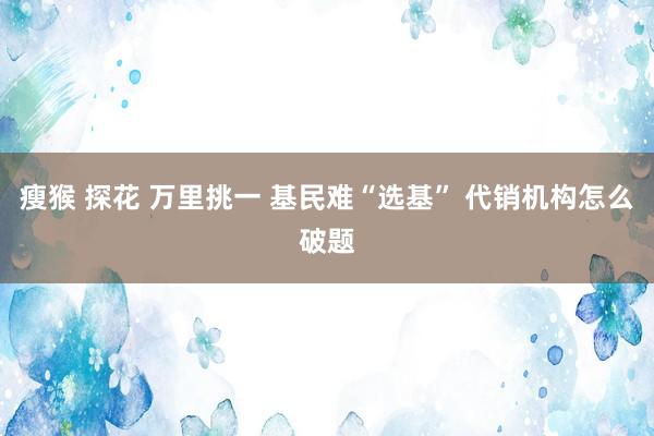 瘦猴 探花 万里挑一 基民难“选基” 代销机构怎么破题