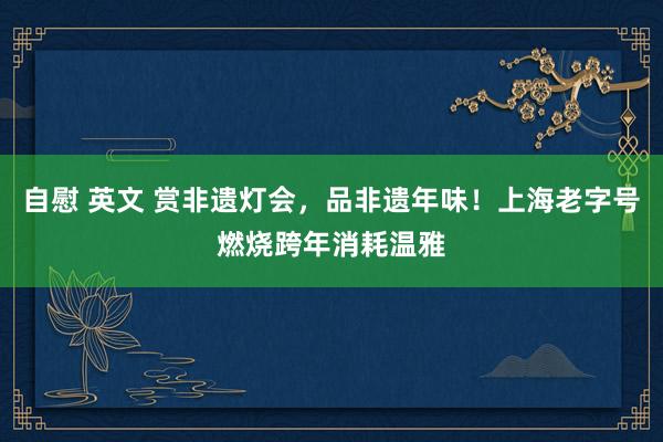 自慰 英文 赏非遗灯会，品非遗年味！上海老字号燃烧跨年消耗温雅