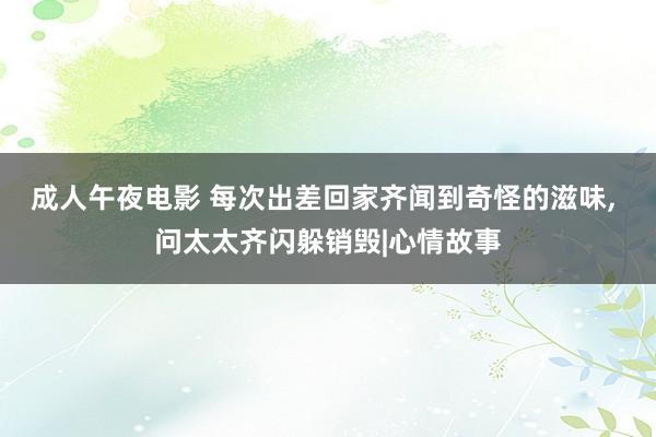 成人午夜电影 每次出差回家齐闻到奇怪的滋味， 问太太齐闪躲销毁|心情故事