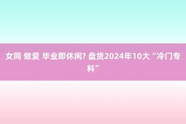 女同 做爱 毕业即休闲? 盘货2024年10大“冷门专科”