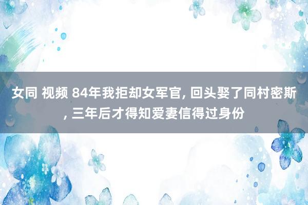 女同 视频 84年我拒却女军官， 回头娶了同村密斯， 三年后才得知爱妻信得过身份