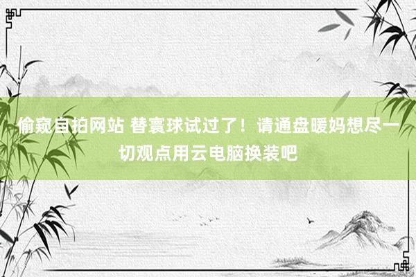 偷窥自拍网站 替寰球试过了！请通盘暖妈想尽一切观点用云电脑换装吧