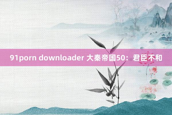 91porn downloader 大秦帝国50：君臣不和