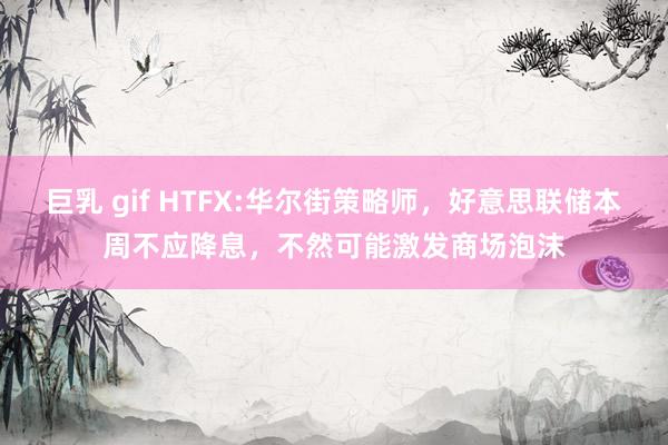 巨乳 gif HTFX:华尔街策略师，好意思联储本周不应降息，不然可能激发商场泡沫