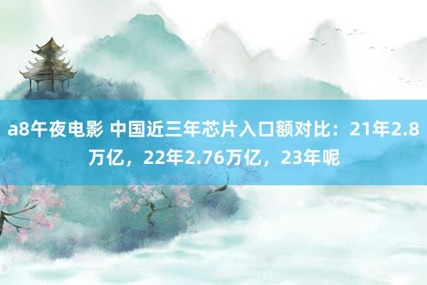 a8午夜电影 中国近三年芯片入口额对比：21年2.8万亿，22年2.76万亿，23年呢