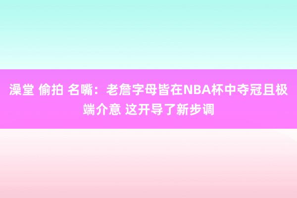 澡堂 偷拍 名嘴：老詹字母皆在NBA杯中夺冠且极端介意 这开导了新步调