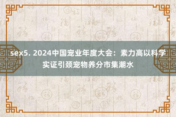 sex5. 2024中国宠业年度大会：素力高以科学实证引颈宠物养分市集潮水